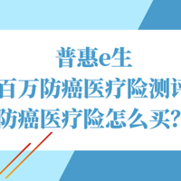 普惠e生百万防癌医疗险测评，防癌医疗险怎么买？