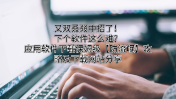 牛皮效率集 篇六：又双叒叕中招了！下个软件这么难？应用软件下载保姆级【防流氓】攻略及下载网站分享 