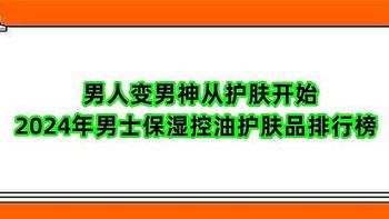 男人变男神从护肤开始 2024年男士保湿控油护肤品排行榜