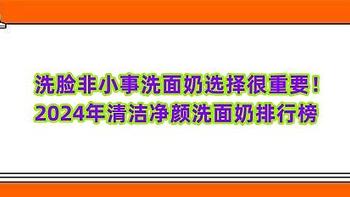 洗脸非小事洗面奶选择很重要！2024年清洁净颜洗面奶排行榜