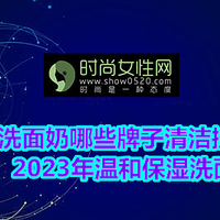 洗面奶哪些牌子清洁控油效果好？2023年温和保湿洗面奶排行榜