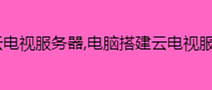 电脑搭建云电视服务器,电脑搭建云电视服务器的教程